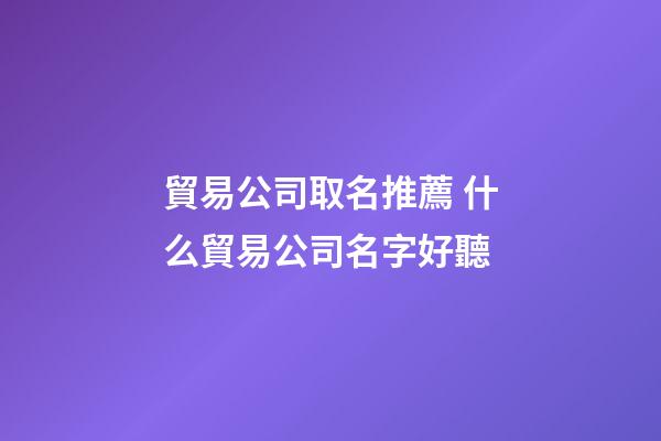 貿易公司取名推薦 什么貿易公司名字好聽-第1張-公司起名-玄機派